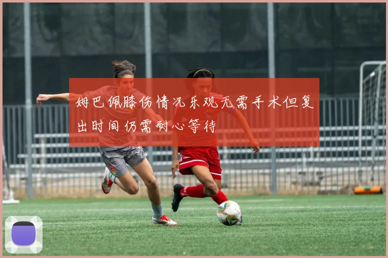 姆巴佩膝伤情况乐观无需手术但复出时间仍需耐心等待