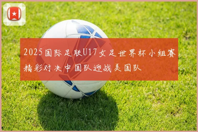 2025国际足联U17女足世界杯小组赛精彩对决中国队迎战美国队